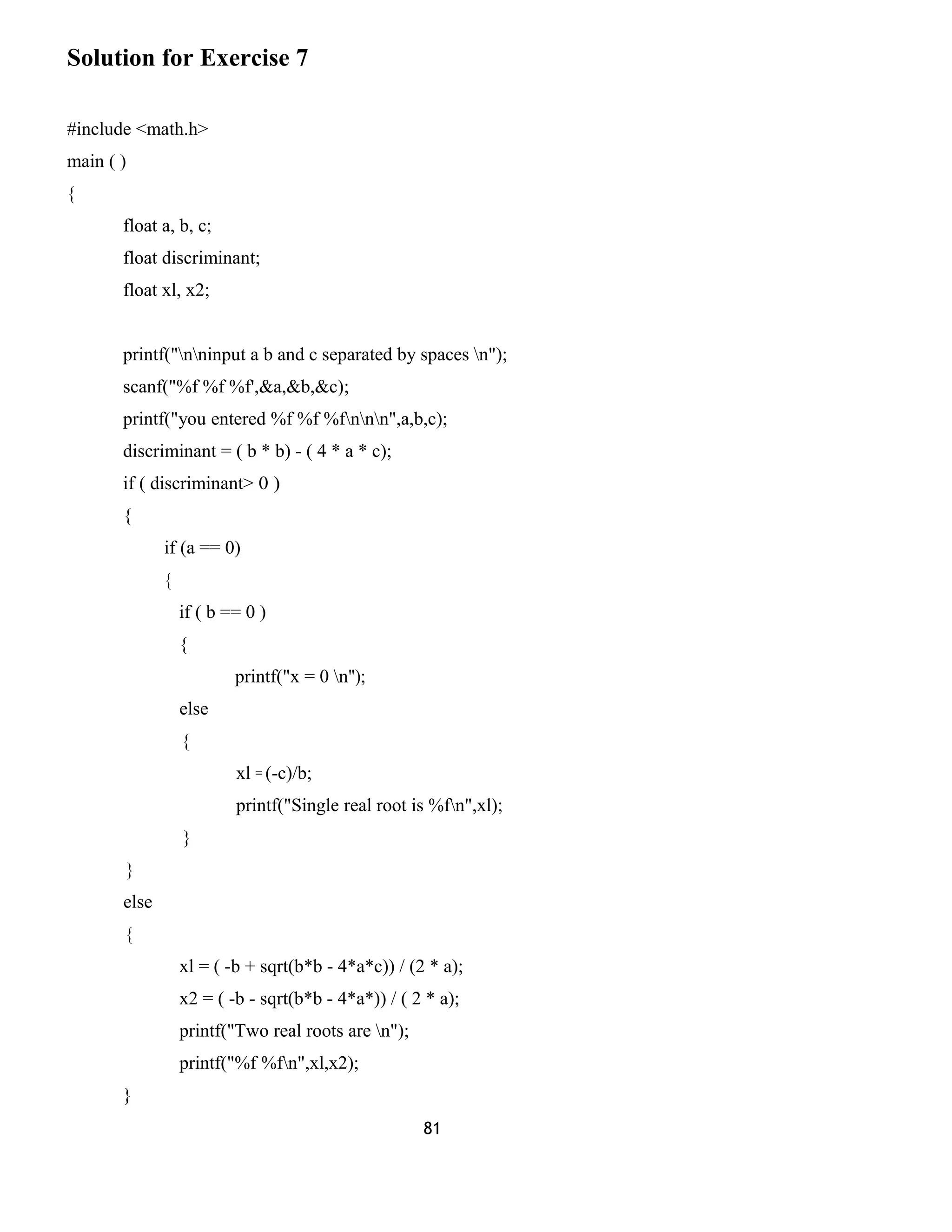 Solution for Exercise 7 
#include <math.h> 
main ( ) 
{ 
float a, b, c; 
float discriminant; 
float xl, x2; 
printf("nninput a b and c separated by spaces n"); 
scanf("%f %f %f',&a,&b,&c); 
printf("you entered %f %f %fnnn",a,b,c); 
discriminant = ( b * b) - ( 4 * a * c); 
if ( discriminant> 0 ) 
{ 
if (a == 0) 
{ 
if ( b == 0 ) 
{ 
printf("x = 0 n"); 
else 
{ 
xl = (-c)/b; 
printf("Single real root is %fn",xl); 
} 
} 
else 
{ 
xl = ( -b + sqrt(b*b - 4*a*c)) / (2 * a); 
x2 = ( -b - sqrt(b*b - 4*a*)) / ( 2 * a); 
printf("Two real roots are n"); 
printf("%f %fn",xl,x2); 
} 
81 
 