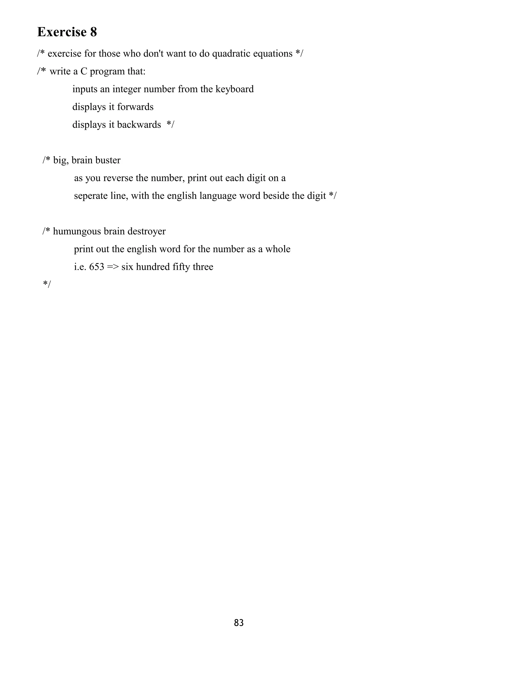 Exercise 8 
/* exercise for those who don't want to do quadratic equations */ 
/* write a C program that: 
inputs an integer number from the keyboard 
displays it forwards 
displays it backwards */ 
/* big, brain buster 
as you reverse the number, print out each digit on a 
seperate line, with the english language word beside the digit */ 
/* humungous brain destroyer 
print out the english word for the number as a whole 
i.e. 653 => six hundred fifty three 
*/ 
83 
 
