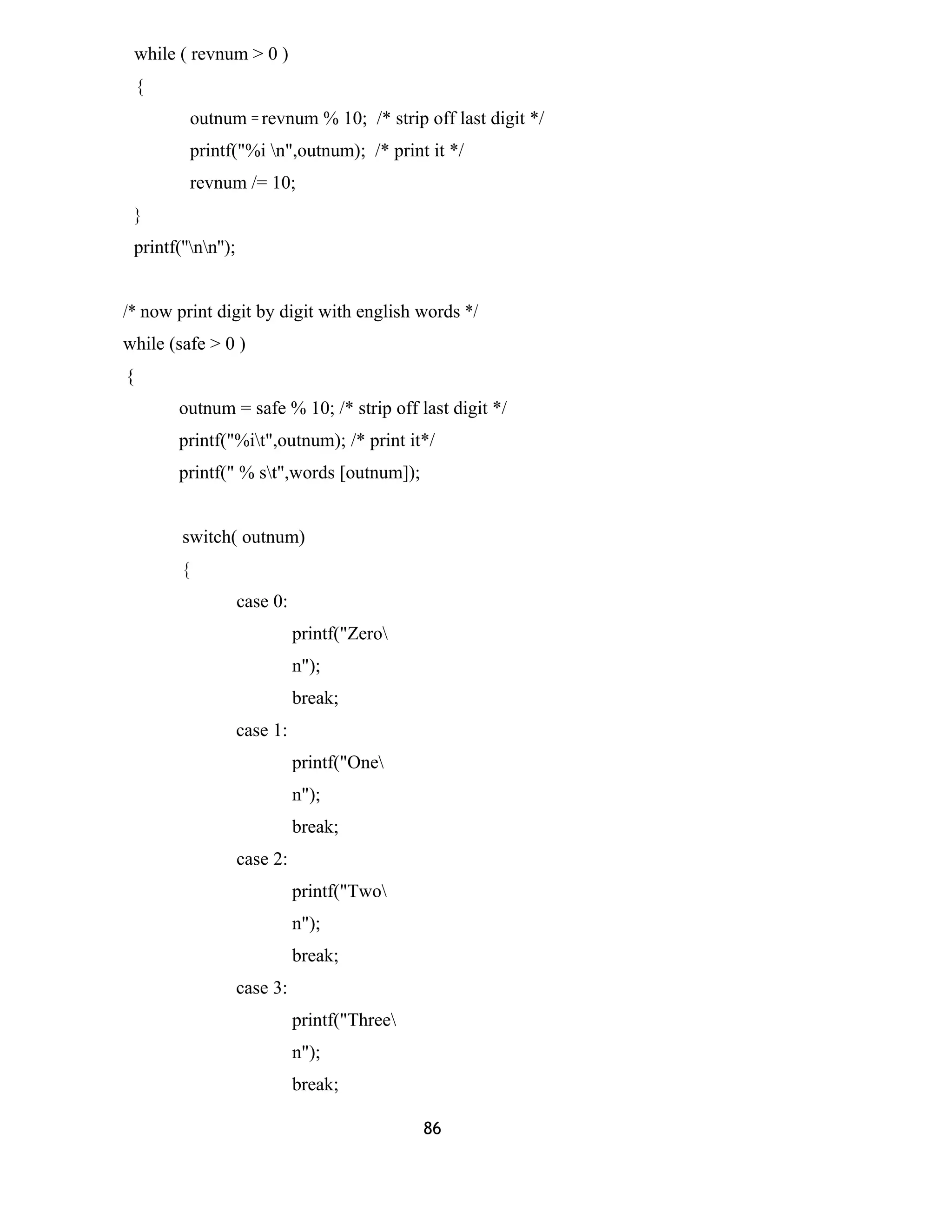 while ( revnum > 0 ) 
{ 
outnum = revnum % 10; /* strip off last digit */ 
printf("%i n",outnum); /* print it */ 
revnum /= 10; 
} 
printf(''nn''); 
/* now print digit by digit with english words */ 
while (safe > 0 ) 
{ 
outnum = safe % 10; /* strip off last digit */ 
printf("%it",outnum); /* print it*/ 
printf(" % st",words [outnum]); 
switch( outnum) 
{ 
case 0: 
printf("Zero 
n"); 
break; 
case 1: 
printf("One 
n"); 
break; 
case 2: 
printf("Two 
n"); 
break; 
case 3: 
printf("Three 
n"); 
break; 
86 
 