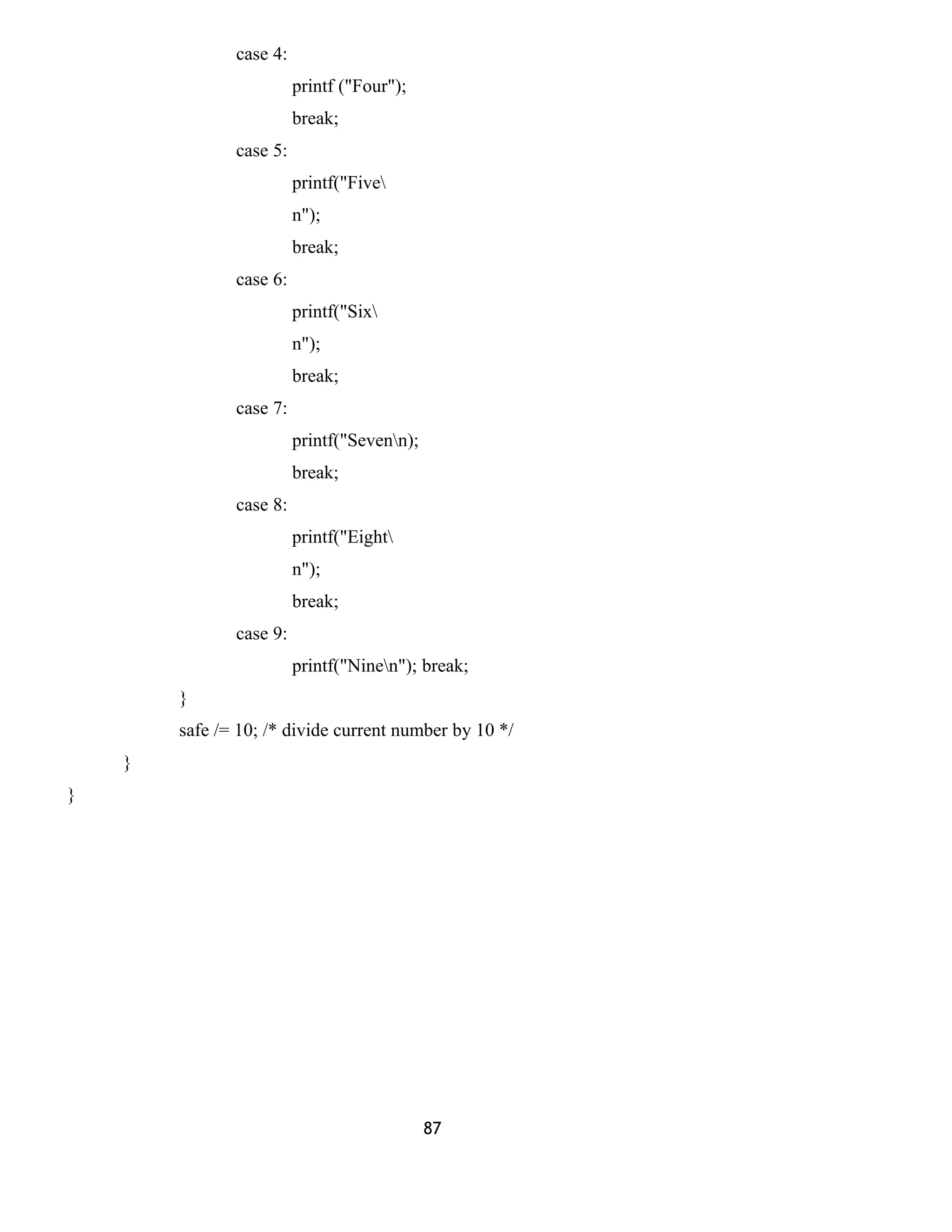 case 4: 
printf ("Four"); 
break; 
case 5: 
printf("Five 
n"); 
break; 
case 6: 
printf("Six 
n"); 
break; 
case 7: 
printf("Sevenn); 
break; 
case 8: 
printf("Eight 
n"); 
break; 
case 9: 
printf("Ninen"); break; 
} 
safe /= 10; /* divide current number by 10 */ 
} 
} 
87 
 