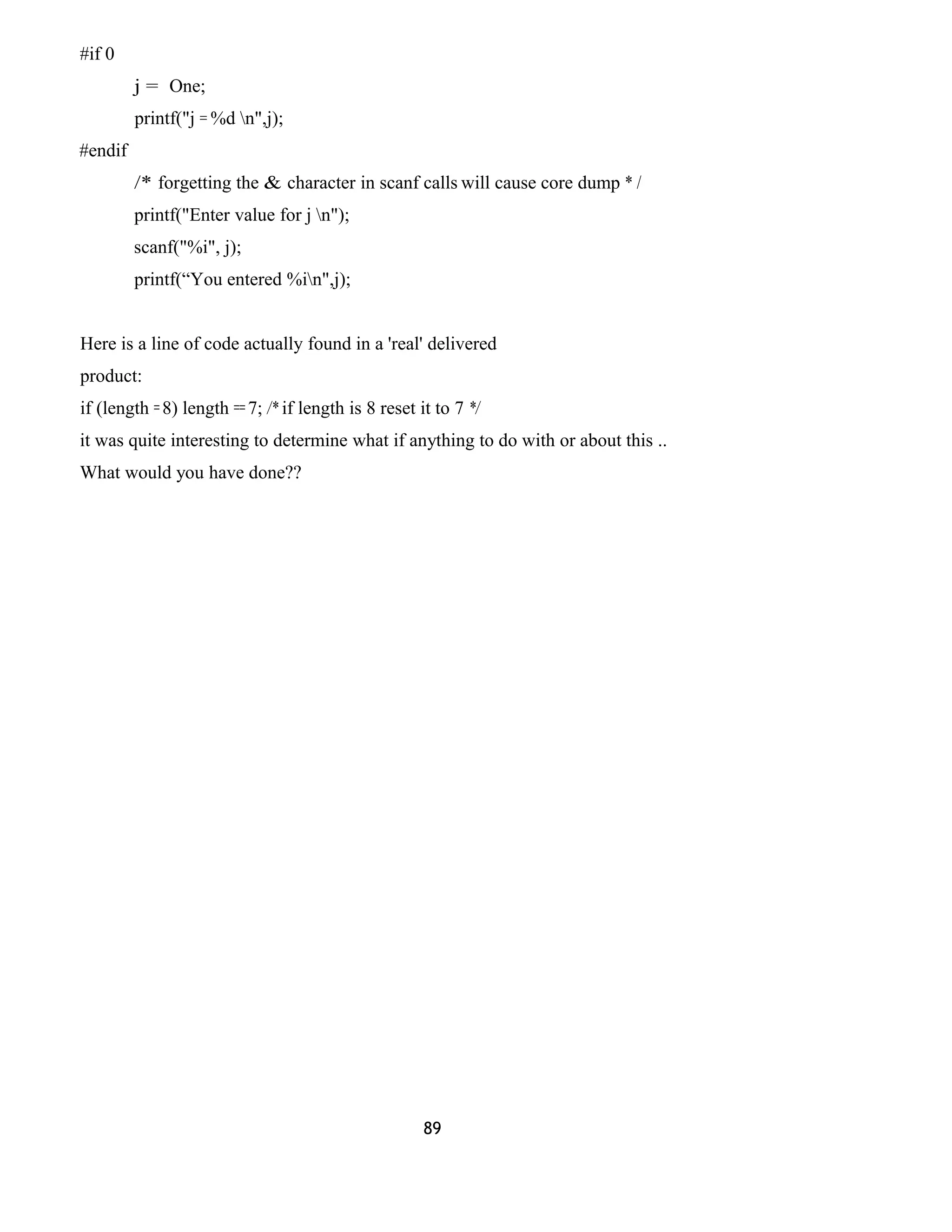 #if 0 
j = One; 
printf("j = %d n",j); 
#endif 
/* forgetting the & character in scanf calls will cause core dump * / 
printf("Enter value for j n"); 
scanf("%i", j); 
printf(“You entered %in",j); 
Here is a line of code actually found in a 'real' delivered 
product: 
if (length = 8) length == 7; /* if length is 8 reset it to 7 */ 
it was quite interesting to determine what if anything to do with or about this .. 
What would you have done?? 
89 
 