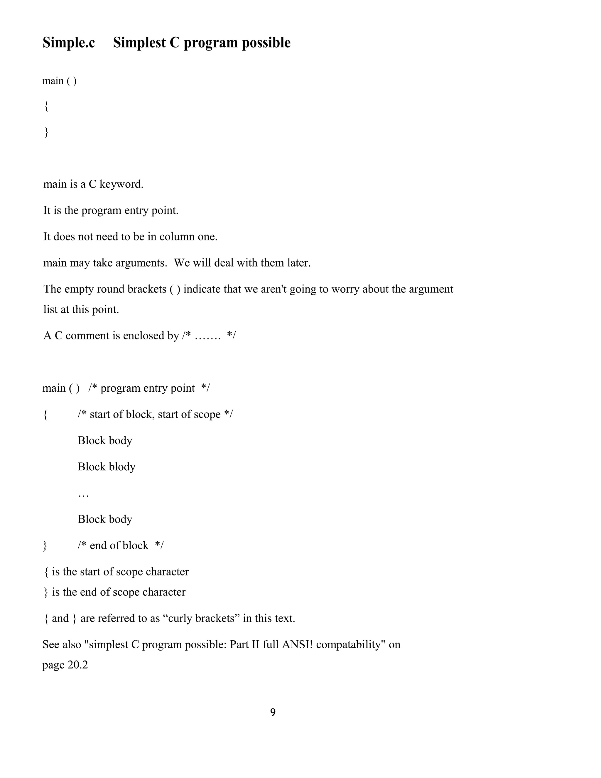 Simple.c Simplest C program possible 
main ( ) 
{ 
} 
main is a C keyword. 
It is the program entry point. 
It does not need to be in column one. 
main may take arguments. We will deal with them later. 
The empty round brackets ( ) indicate that we aren't going to worry about the argument 
list at this point. 
A C comment is enclosed by /* ……. */ 
main ( ) /* program entry point */ 
{ /* start of block, start of scope */ 
Block body 
Block blody 
… 
Block body 
} /* end of block */ 
{ is the start of scope character 
} is the end of scope character 
{ and } are referred to as “curly brackets” in this text. 
See also "simplest C program possible: Part II full ANSI! compatability" on 
page 20.2 
9 
 