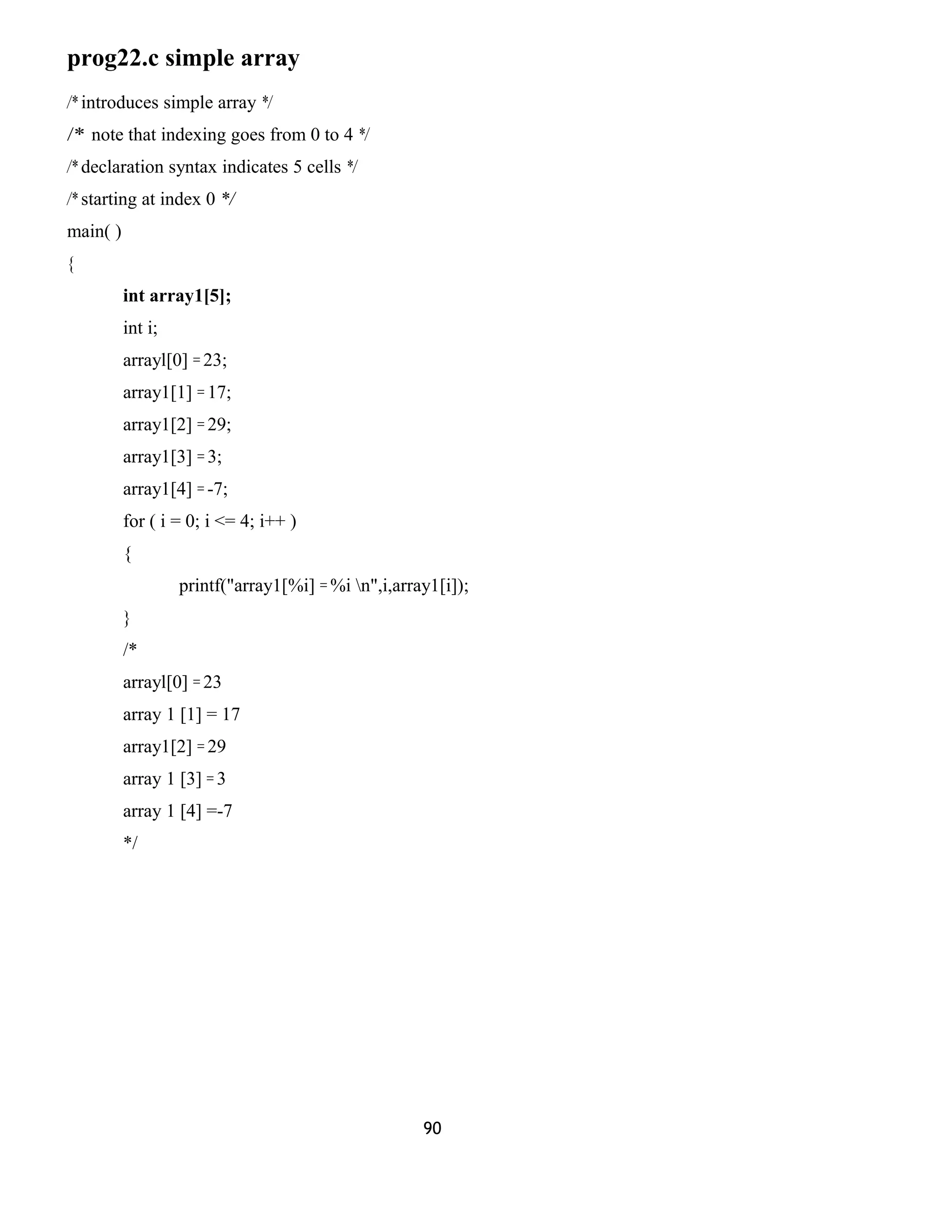 prog22.c simple array 
/* introduces simple array */ 
/* note that indexing goes from 0 to 4 */ 
/* declaration syntax indicates 5 cells */ 
/* starting at index 0 */ 
main( ) 
{ 
int array1[5]; 
int i; 
arrayl[0] = 23; 
array1[1] = 17; 
array1[2] = 29; 
array1[3] = 3; 
array1[4] = -7; 
for ( i = 0; i <= 4; i++ ) 
{ 
printf("array1[%i] = %i n",i,array1[i]); 
} 
/* 
arrayl[0] = 23 
array 1 [1] = 17 
array1[2] = 29 
array 1 [3] = 3 
array 1 [4] =-7 
*/ 
90 
 
