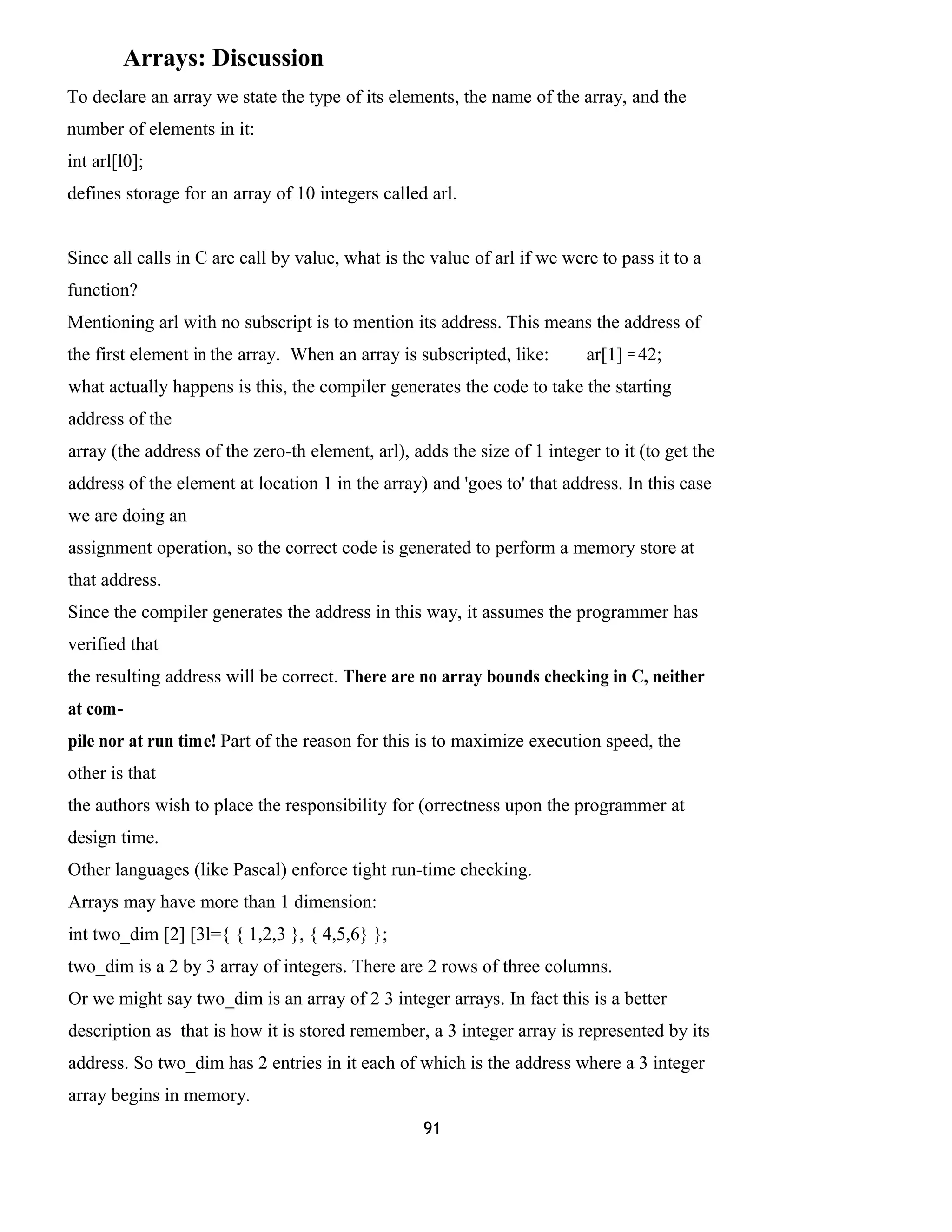 Arrays: Discussion 
To declare an array we state the type of its elements, the name of the array, and the 
number of elements in it: 
int arl[l0]; 
defines storage for an array of 10 integers called arl. 
Since all calls in C are call by value, what is the value of arl if we were to pass it to a 
function? 
Mentioning arl with no subscript is to mention its address. This means the address of 
the first element in the array. When an array is subscripted, like: ar[1] = 42; 
what actually happens is this, the compiler generates the code to take the starting 
address of the 
array (the address of the zero-th element, arl), adds the size of 1 integer to it (to get the 
address of the element at location 1 in the array) and 'goes to' that address. In this case 
we are doing an 
assignment operation, so the correct code is generated to perform a memory store at 
that address. 
Since the compiler generates the address in this way, it assumes the programmer has 
verified that 
the resulting address will be correct. There are no array bounds checking in C, neither 
at com-pile 
nor at run time! Part of the reason for this is to maximize execution speed, the 
other is that 
the authors wish to place the responsibility for (orrectness upon the programmer at 
design time. 
Other languages (like Pascal) enforce tight run-time checking. 
Arrays may have more than 1 dimension: 
int two_dim [2] [3l={ { 1,2,3 }, { 4,5,6} }; 
two_dim is a 2 by 3 array of integers. There are 2 rows of three columns. 
Or we might say two_dim is an array of 2 3 integer arrays. In fact this is a better 
description as that is how it is stored remember, a 3 integer array is represented by its 
address. So two_dim has 2 entries in it each of which is the address where a 3 integer 
array begins in memory. 
91 
 