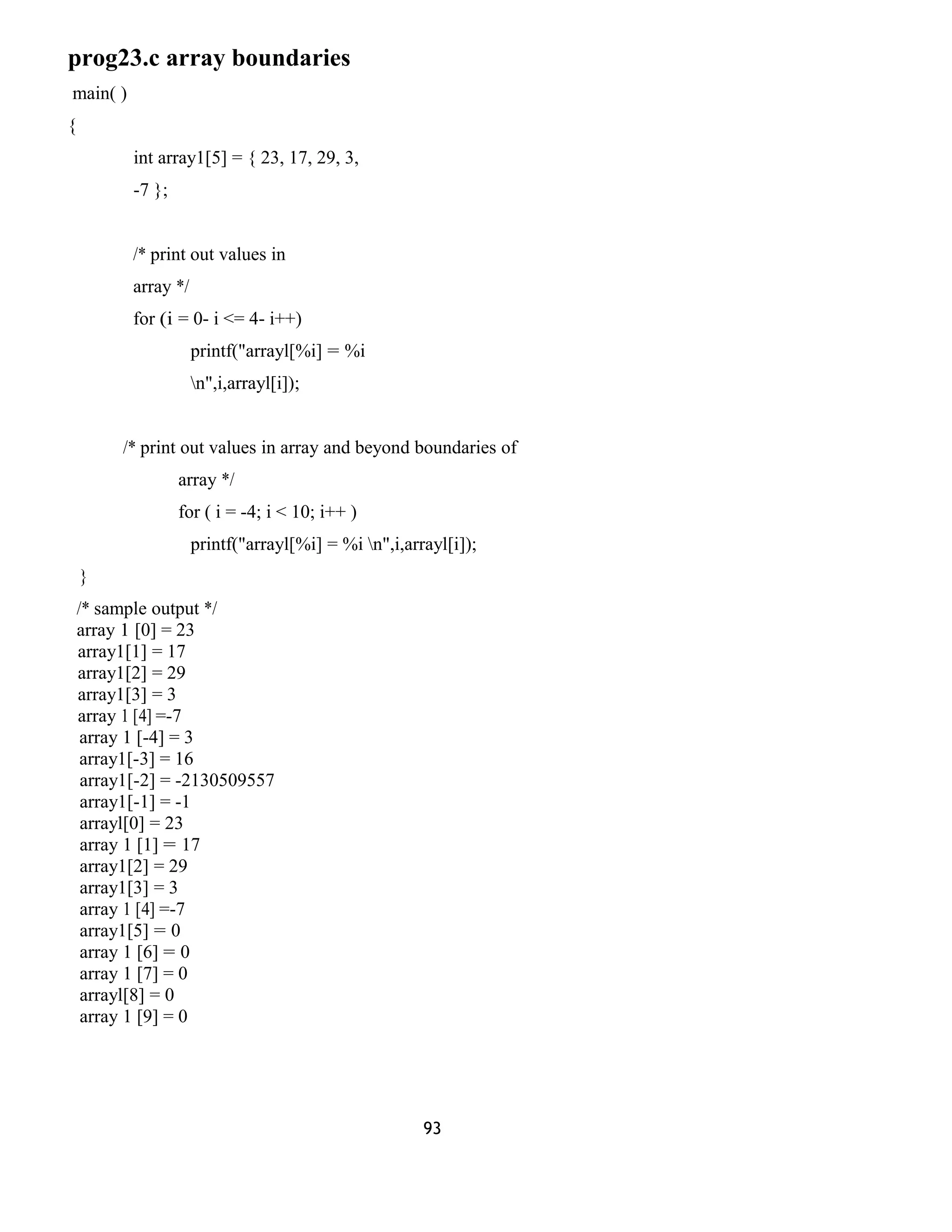 prog23.c array boundaries 
main( ) 
{ 
int array1[5] = { 23, 17, 29, 3, 
-7 }; 
/* print out values in 
array */ 
for (i = 0- i <= 4- i++) 
printf("arrayl[%i] = %i 
n",i,arrayl[i]); 
/* print out values in array and beyond boundaries of 
array */ 
for ( i = -4; i < 10; i++ ) 
printf("arrayl[%i] = %i n",i,arrayl[i]); 
} 
/* sample output */ 
array 1 [0] = 23 
array1[1] = 17 
array1[2] = 29 
array1[3] = 3 
array 1 [4] =-7 
array 1 [-4] = 3 
array1[-3] = 16 
array1[-2] = -2130509557 
array1[-1] = -1 
arrayl[0] = 23 
array 1 [1] = 17 
array1[2] = 29 
array1[3] = 3 
array 1 [4] =-7 
array1[5] = 0 
array 1 [6] = 0 
array 1 [7] = 0 
arrayl[8] = 0 
array 1 [9] = 0 
93 
 