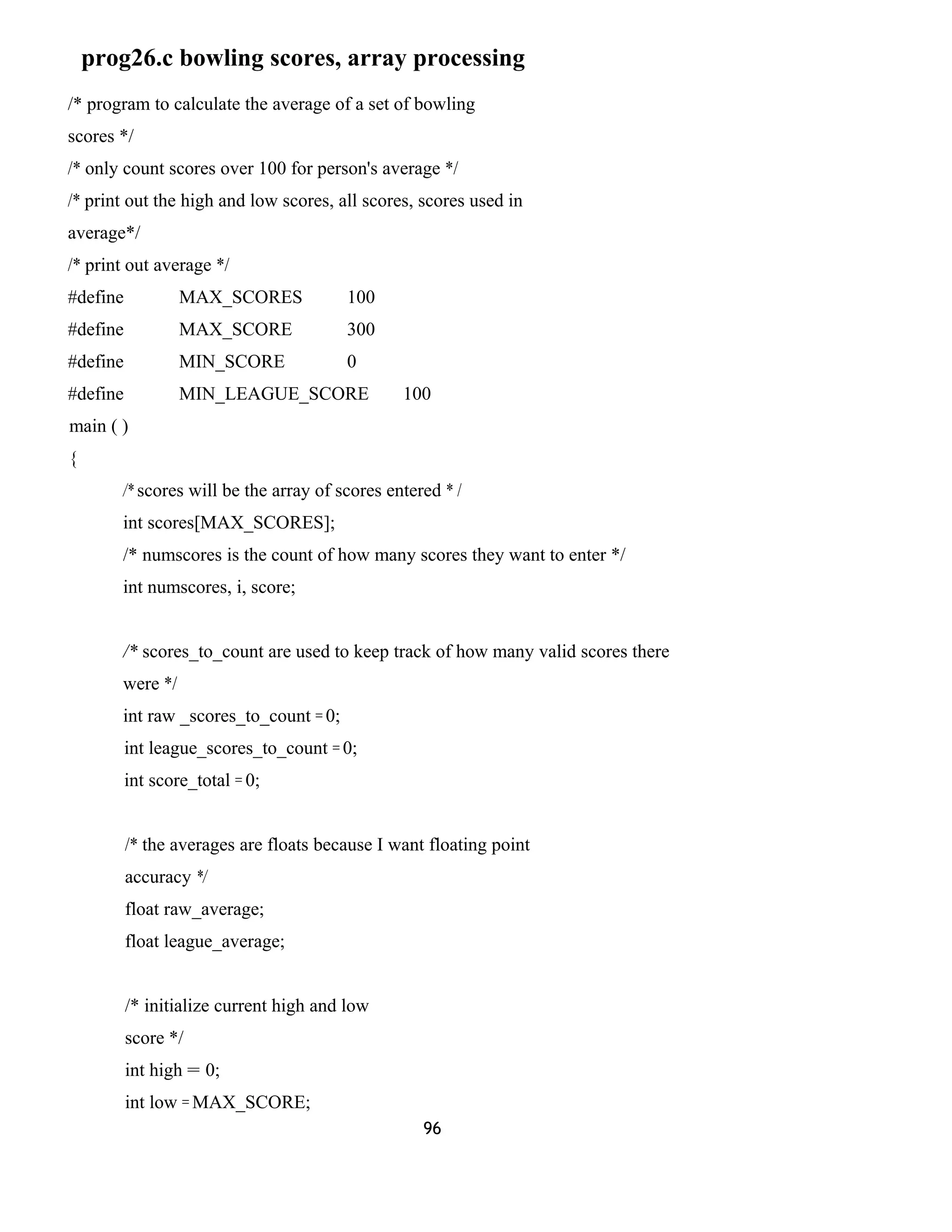 prog26.c bowling scores, array processing 
/* program to calculate the average of a set of bowling 
scores */ 
/* only count scores over 100 for person's average */ 
/* print out the high and low scores, all scores, scores used in 
average*/ 
/* print out average */ 
#define MAX_SCORES 100 
#define MAX_SCORE 300 
#define MIN_SCORE 0 
#define MIN_LEAGUE_SCORE 100 
main ( ) 
{ 
/* scores will be the array of scores entered * / 
int scores[MAX_SCORES]; 
/* numscores is the count of how many scores they want to enter */ 
int numscores, i, score; 
/* scores_to_count are used to keep track of how many valid scores there 
were */ 
int raw _scores_to_count = 0; 
int league_scores_to_count = 0; 
int score_total = 0; 
/* the averages are floats because I want floating point 
accuracy */ 
float raw_average; 
float league_average; 
/* initialize current high and low 
score */ 
int high = 0; 
int low = MAX_SCORE; 
96 
 