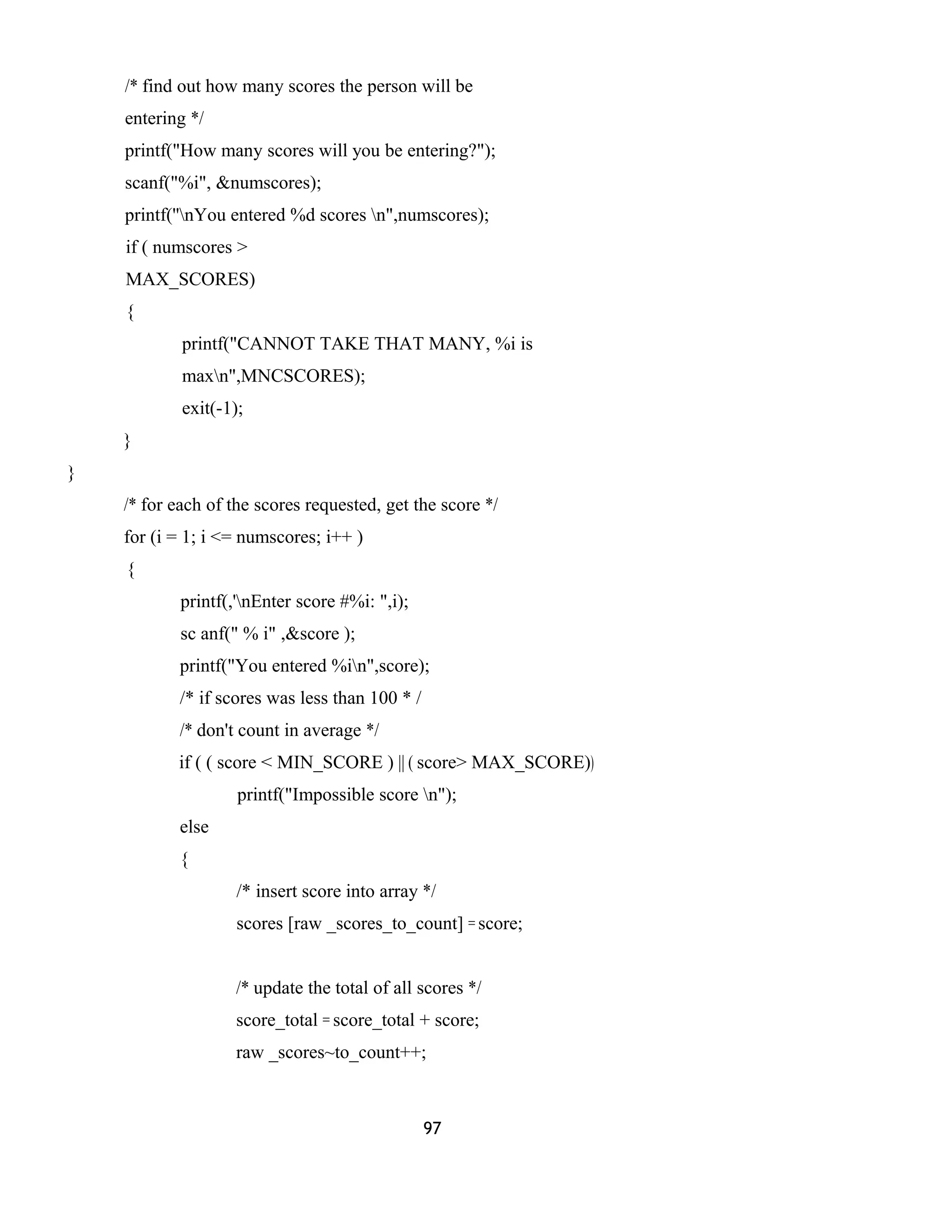 /* find out how many scores the person will be 
entering */ 
printf("How many scores will you be entering?"); 
scanf("%i", &numscores); 
printf(''nYou entered %d scores n",numscores); 
if ( numscores > 
MAX_SCORES) 
{ 
printf("CANNOT TAKE THAT MANY, %i is 
maxn",MNCSCORES); 
exit(-1); 
} 
} 
/* for each of the scores requested, get the score */ 
for (i = 1; i <= numscores; i++ ) 
{ 
printf(,'nEnter score #%i: ",i); 
sc anf(" % i" ,&score ); 
printf("You entered %in",score); 
/* if scores was less than 100 * / 
/* don't count in average */ 
if ( ( score < MIN_SCORE ) || ( score> MAX_SCORE)) 
printf("Impossible score n"); 
else 
{ 
/* insert score into array */ 
scores [raw _scores_to_count] = score; 
/* update the total of all scores */ 
score_total = score_total + score; 
raw _scores~to_count++; 
97 
 