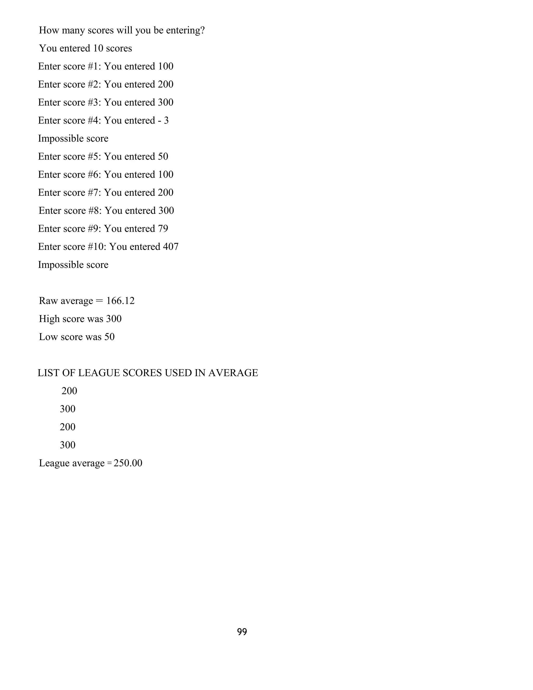 How many scores will you be entering? 
You entered 10 scores 
Enter score #1: You entered 100 
Enter score #2: You entered 200 
Enter score #3: You entered 300 
Enter score #4: You entered - 3 
Impossible score 
Enter score #5: You entered 50 
Enter score #6: You entered 100 
Enter score #7: You entered 200 
Enter score #8: You entered 300 
Enter score #9: You entered 79 
Enter score #10: You entered 407 
Impossible score 
Raw average = 166.12 
High score was 300 
Low score was 50 
LIST OF LEAGUE SCORES USED IN AVERAGE 
200 
300 
200 
300 
League average = 250.00 
99 
 