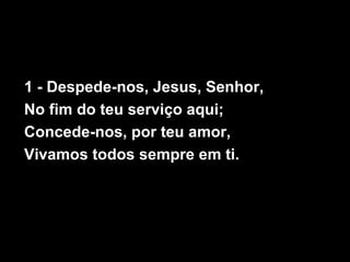 1 - Despede-nos, Jesus, Senhor,
No fim do teu serviço aqui;
Concede-nos, por teu amor,
Vivamos todos sempre em ti.
 