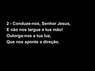 2 - Conduze-nos, Senhor Jesus,
E não nos largue a tua mão!
Outorga-nos a tua luz,
Que nos aponte a direção.
 