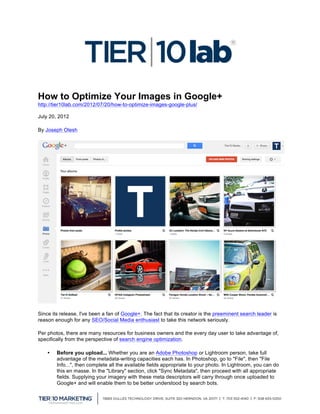 How to Optimize Your Images in Google+
http://tier10lab.com/2012/07/20/how-to-optimize-images-google-plus/

July 20, 2012

By Joseph Olesh




Since its release, I've been a fan of Google+. The fact that its creator is the preeminent search leader is
reason enough for any SEO/Social Media enthusiast to take this network seriously.

Per photos, there are many resources for business owners and the every day user to take advantage of,
specifically from the perspective of search engine optimization.

       •   Before you upload... Whether you are an Adobe Photoshop or Lightroom person, take full
           advantage of the metadata-writing capacities each has. In Photoshop, go to "File", then "File
           Info...", then complete all the available fields appropriate to your photo. In Lightroom, you can do
           this en masse. In the "Library" section, click "Sync Metadata", then proceed with all appropriate
           fields. Supplying your imagery with these meta descriptors will carry through once uploaded to
           Google+ and will enable them to be better understood by search bots.
	
  
 