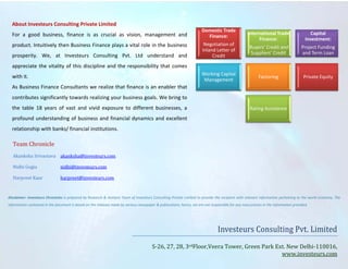 About Investeurs Consulting Private Limited
For a good business, finance is as crucial as vision, management and
product. Intuitively then Business Finance plays a vital role in the business
prosperity. We, at Investeurs Consulting Pvt. Ltd understand and
appreciate the vitality of this discipline and the responsibility that comes
with it.
As Business Finance Consultants we realize that finance is an enabler that
contributes significantly towards realizing your business goals. We bring to
the table 18 years of vast and vivid exposure to different businesses, a
profound understanding of business and financial dynamics and excellent
relationship with banks/ financial institutions.
Domestic Trade
Finance:
Negotiation of
Inland Letter of
Credit
International Trade
Finance:
Buyers’ Credit and
Suppliers’ Credit
Capital
Investment:
Project Funding
and Term Loan
Working Capital
Management
Factoring Private Equity
Rating Assistance
Team Chronicle
Akanksha Srivastava akanksha@investeurs.com
Nidhi Gogia nidhi@investeurs.com
Harpreet Kaur harpreet@investeurs.com
Disclaimer: Investeurs Chronicles is prepared by Research & Analysis Team of Investeurs Consulting Private Limited to provide the recipient with relevant information pertaining to the world economy. The
information contained in the document is based on the releases made by various newspaper & publications; hence, we are not responsible for any inaccuracies in the information provided.
Investeurs Consulting Pvt. Limited
S-26, 27, 28, 3rdFloor,Veera Tower, Green Park Ext. New Delhi-110016,
www.investeurs.com
 