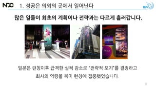 많은 일들이 최초의 계획이나 전략과는 다르게 흘러갑니다.
1. 성공은 의외의 곳에서 일어난다
일본은 런칭이후 급격한 실적 감소로 “전략적 포기”를 결정하고
회사의 역량을 북미 런칭에 집중했었습니다.
13
 