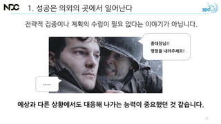 전략적 집중이나 계획의 수립이 필요 없다는 이야기가 아닙니다.
1. 성공은 의외의 곳에서 일어난다
예상과 다른 상황에서도 대응해 나가는 능력이 중요했던 것 같습니다.
중대장님!!
명령을 내려주세요!
……
17
 