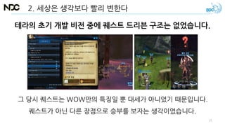 테라의 초기 개발 비전 중에 퀘스트 드리븐 구조는 없었습니다.
2. 세상은 생각보다 빨리 변한다
그 당시 퀘스트는 WOW만의 특징일 뿐 대세가 아니었기 때문입니다.
퀘스트가 아닌 다른 장점으로 승부를 보자는 생각이었습니다.
21
 