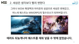 그러나 WOW 확장팩과 아이온의 성공으로 세상은 변해갔고,
어느새 퀘스트는 MMORPG의 필수요소가 되어버립니다.
테라도 뒤늦게나마 퀘스트를 채워 넣을 수 밖에 없었습니다.
2. 세상은 생각보다 빨리 변한다
22
 