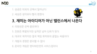 1. 성공은 의외의 곳에서 일어난다
2. 세상은 생각보다 빨리 변한다
3. 재미는 아이디어가 아닌 밸런스에서 나온다
4. 리텐션은 진짜 중요하다
5. 친분은 휘발되지만 실적은 남아 신뢰가 된다
6. 대규모 제작이란 결국 책임 회피와의 끝없는 싸움이다
7. 개발과 경영은 분리할 수 없다
8. 온라인 게임은 엔터테인먼트 서비스업이다
27
 