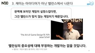 3. 재미는 아이디어가 아닌 밸런스에서 나온다
밸런싱의 중요성에 대해 부정하는 개발자는 없을 것입니다.
완벽해 보이던 게임이 실망스럽다면,
그건 밸런스가 맞지 않는 게임이기 때문입니다.
‘The Art of Game Design’의 저자
Jesse Schell
※ 밸런싱 : 게임의 밸런스를 맞추는 게임 디자인 업무.
28
 