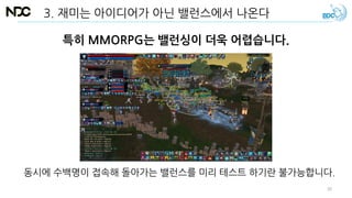 특히 MMORPG는 밸런싱이 더욱 어렵습니다.
동시에 수백명이 접속해 돌아가는 밸런스를 미리 테스트 하기란 불가능합니다.
3. 재미는 아이디어가 아닌 밸런스에서 나온다
30
 