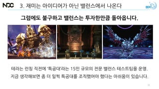 그럼에도 불구하고 밸런스는 투자한만큼 돌아옵니다.
테라는 런칭 직전에 ‘특공대’라는 15인 규모의 전문 밸런스 테스트팀을 운영.
지금 생각해보면 좀 더 일찍 특공대를 조직했어야 했다는 아쉬움이 있습니다.
3. 재미는 아이디어가 아닌 밸런스에서 나온다
31
 