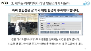 특히 밸런싱을 잘 하기 위한 환경에 투자해야 합니다.
전용 테스트룸이나 테스트 지원툴은 낭비되는 시간을 줄여 줍니다.
사소한 것 같지만 이런 투자가 생산성을 향상시키는 데 큰 도움이 됩니다.
3. 재미는 아이디어가 아닌 밸런스에서 나온다
32
 