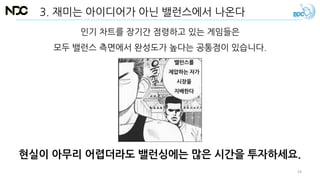 현실이 아무리 어렵더라도 밸런싱에는 많은 시간을 투자하세요.
인기 차트를 장기간 점령하고 있는 게임들은
모두 밸런스 측면에서 완성도가 높다는 공통점이 있습니다.
3. 재미는 아이디어가 아닌 밸런스에서 나온다
밸런스를
제압하는 자가
시장을
지배한다
34
 