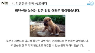 리텐션을 높이는 일은 정말 어려운 일이었습니다.
부분적 개선으로 일시적 향상은 있었지만, 전체적으로 큰 변화는 없었습니다.
리텐션은 한 두 가지 방법으로 해결할 수 있는 문제가 아니었습니다.
4. 리텐션은 진짜 중요하다
36
 