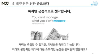 하지만 긍정적으로 생각합시다.
재미는 측정할 수 없지만, 리텐션은 측정이 가능합니다.
적어도 불명확한 재미에 대한 소모적인 논쟁은 줄어들지 않을까요?
4. 리텐션은 진짜 중요하다
38
 