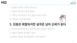 1. 성공은 의외의 곳에서 일어난다
2. 세상은 생각보다 빨리 변한다
3. 재미는 아이디어가 아닌 밸런스에서 나온다
4. 리텐션은 진짜 중요하다
5. 친분은 휘발되지만 실적은 남아 신뢰가 된다
6. 대규모 제작이란 결국 책임 회피와의 끝없는 싸움이다
7. 개발과 경영은 분리할 수 없다
8. 온라인 게임은 엔터테인먼트 서비스업이다
39
 