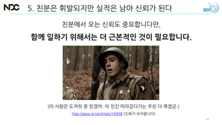 5. 친분은 휘발되지만 실적은 남아 신뢰가 된다
친분에서 오는 신뢰도 중요합니다만,
함께 일하기 위해서는 더 근본적인 것이 필요합니다.
(이 사람은 도저히 못 믿겠어. 이 인간 따라갔다가는 우린 다 죽겠군.)
http://ppss.kr/archives/16908 [신뢰가 모자랍니다]
41
 