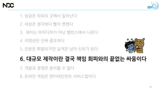 1. 성공은 의외의 곳에서 일어난다
2. 세상은 생각보다 빨리 변한다
3. 재미는 아이디어가 아닌 밸런스에서 나온다
4. 리텐션은 진짜 중요하다
5. 친분은 휘발되지만 실적은 남아 신뢰가 된다
6. 대규모 제작이란 결국 책임 회피와의 끝없는 싸움이다
7. 개발과 경영은 분리할 수 없다
8. 온라인 게임은 엔터테인먼트 서비스업이다
44
 