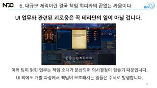 UI 업무와 관련된 괴로움은 꼭 테라만의 일이 아닐 겁니다.
여러 팀이 얽힌 업무는 책임 소재가 분산되어 의사결정이 힘들기 때문입니다.
UI 외에도 개발 과정에서 책임이 모호해지는 일들은 수시로 발생합니다.
6. 대규모 제작이란 결국 책임 회피와의 끝없는 싸움이다
45
 