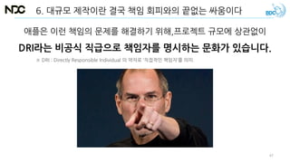 6. 대규모 제작이란 결국 책임 회피와의 끝없는 싸움이다
애플은 이런 책임의 문제를 해결하기 위해,프로젝트 규모에 상관없이
DRI라는 비공식 직급으로 책임자를 명시하는 문화가 있습니다.
※ DRI : Directly Responsible Individual 의 약자로 ‘직접적인 책임자’를 의미.
47
 