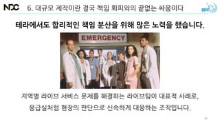 테라에서도 합리적인 책임 분산을 위해 많은 노력을 했습니다.
6. 대규모 제작이란 결국 책임 회피와의 끝없는 싸움이다
지역별 라이브 서비스 문제를 해결하는 라이브팀이 대표적 사례로,
응급실처럼 현장의 판단으로 신속하게 대응하는 조직입니다.
48
 