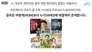 6. 대규모 제작이란 결국 책임 회피와의 끝없는 싸움이다
프로젝트의 규모가 클 수록 시스템과 프로세스가 중요해지지만,
결국은 어떻게(HOW)보다 누가(WHO)에 해결책이 존재합니다.
49
 