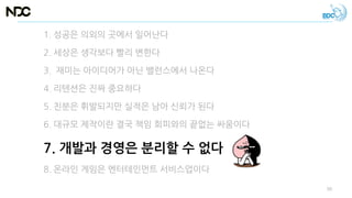 1. 성공은 의외의 곳에서 일어난다
2. 세상은 생각보다 빨리 변한다
3. 재미는 아이디어가 아닌 밸런스에서 나온다
4. 리텐션은 진짜 중요하다
5. 친분은 휘발되지만 실적은 남아 신뢰가 된다
6. 대규모 제작이란 결국 책임 회피와의 끝없는 싸움이다
7. 개발과 경영은 분리할 수 없다
8. 온라인 게임은 엔터테인먼트 서비스업이다
50
 