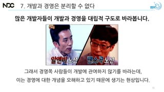 많은 개발자들이 개발과 경영을 대립적 구도로 바라봅니다.
그래서 경영쪽 사람들이 개발에 관여하지 않기를 바라는데,
이는 경영에 대한 개념을 오해하고 있기 때문에 생기는 현상입니다.
7. 개발과 경영은 분리할 수 없다
51
 