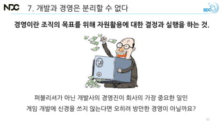 7. 개발과 경영은 분리할 수 없다
경영이란 조직의 목표를 위해 자원활용에 대한 결정과 실행을 하는 것.
퍼블리셔가 아닌 개발사의 경영진이 회사의 가장 중요한 일인
게임 개발에 신경을 쓰지 않는다면 오히려 방만한 경영이 아닐까요?
52
 