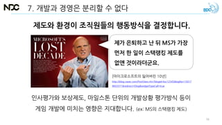 7. 개발과 경영은 분리할 수 없다
제도와 환경이 조직원들의 행동방식을 결정합니다.
제가 은퇴하고 난 뒤 MS가 가장
먼저 한 일이 스택랭킹 제도를
없앤 것이라더군요.
[마이크로소프트의 잃어버린 10년]
http://blog.naver.com/PostView.nhn?blogId=ksc12545&logNo=15017
9603371&redirect=Dlog&widgetTypeCall=true
인사평가와 보상제도, 마일스톤 단위의 개발상황 평가방식 등이
게임 개발에 미치는 영향은 지대합니다. (ex: MS의 스택랭킹 제도)
56
 
