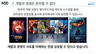 7. 개발과 경영은 분리할 수 없다
개발과 경영이 서로를 이해하는 만큼 성장할 수 있다고 믿습니다.
한국의 게임 산업도 헐리우드처럼 제도와 시스템을 통해
창의성과 상업성을 동시에 관리해내야 더욱 발전할 수 있습니다.
57
 