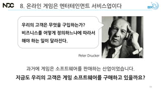 8. 온라인 게임은 엔터테인먼트 서비스업이다
과거에 게임은 소프트웨어를 판매하는 산업이었습니다.
지금도 우리의 고객은 게임 소프트웨어를 구매하고 있을까요?
우리의 고객은 무엇을 구입하는가?
비즈니스를 어떻게 정의하느냐에 따라서
해야 하는 일이 달라진다.
Peter Drucker
59
 