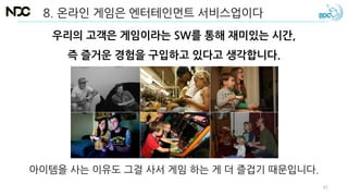 8. 온라인 게임은 엔터테인먼트 서비스업이다
아이템을 사는 이유도 그걸 사서 게임 하는 게 더 즐겁기 때문입니다.
우리의 고객은 게임이라는 SW를 통해 재미있는 시간,
즉 즐거운 경험을 구입하고 있다고 생각합니다.
61
 