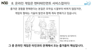 8. 온라인 게임은 엔터테인먼트 서비스업이다
그 중 온라인 게임은 타인과의 관계에서 오는 즐거움이 핵심입니다.
즐거운 경험을 판매한다는 본질은 오락실 시절부터 바뀌지 않았지만,
게임의 형태는 기술의 발전과 함께 계속 변해가고 있습니다.
[테라일기는 일기장에 中]
인벤 ‘탈라크’님.
재밌는 만화 늘 감사합니다.
62
 