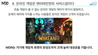 8. 온라인 게임은 엔터테인먼트 서비스업이다
WOW는 거기에 게임적 측면의 완성도까지 크게 높여 대성공을 거둡니다.
콘솔 게임이 줄 수 없는 온라인 게임의 재미가 여기서 발원하고,
관계의 재미에 가치를 느끼는 사람들은 온라인 게임의 고객이 되었습니다.
63
 
