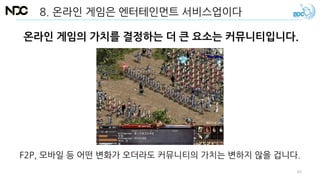 8. 온라인 게임은 엔터테인먼트 서비스업이다
온라인 게임의 가치를 결정하는 더 큰 요소는 커뮤니티입니다.
F2P, 모바일 등 어떤 변화가 오더라도 커뮤니티의 가치는 변하지 않을 겁니다.
65
 