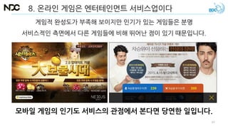 8. 온라인 게임은 엔터테인먼트 서비스업이다
모바일 게임의 인기도 서비스의 관점에서 본다면 당연한 일입니다.
게임적 완성도가 부족해 보이지만 인기가 있는 게임들은 분명
서비스적인 측면에서 다른 게임들에 비해 뛰어난 점이 있기 때문입니다.
67
 