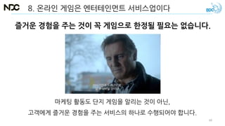 8. 온라인 게임은 엔터테인먼트 서비스업이다
즐거운 경험을 주는 것이 꼭 게임으로 한정될 필요는 없습니다.
마케팅 활동도 단지 게임을 알리는 것이 아닌,
고객에게 즐거운 경험을 주는 서비스의 하나로 수행되어야 합니다.
68
 