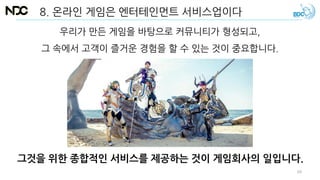 우리가 만든 게임을 바탕으로 커뮤니티가 형성되고,
그 속에서 고객이 즐거운 경험을 할 수 있는 것이 중요합니다.
그것을 위한 종합적인 서비스를 제공하는 것이 게임회사의 일입니다.
8. 온라인 게임은 엔터테인먼트 서비스업이다
69
 