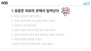 1.성공은 의외의 곳에서 일어난다
2. 세상은 생각보다 빨리 변한다
3. 재미는 아이디어가 아닌 밸런스에서 나온다
4. 리텐션은 진짜 중요하다
5. 친분은 휘발되지만 실적은 남아 신뢰가 된다
6. 대규모 제작이란 결국 책임 회피와의 끝없는 싸움이다
7. 개발과 경영은 분리할 수 없다
8. 온라인 게임은 엔터테인먼트 서비스업이다
7
 