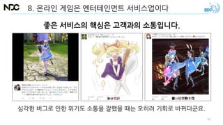 8. 온라인 게임은 엔터테인먼트 서비스업이다
좋은 서비스의 핵심은 고객과의 소통입니다.
심각한 버그로 인한 위기도 소통을 잘했을 때는 오히려 기회로 바뀌더군요.
70
 